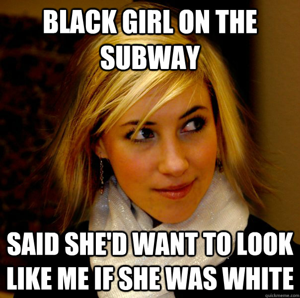 Black girl on the subway Said she'd want to look like me if she was white  