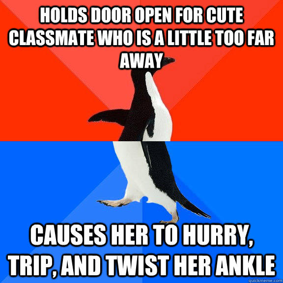 Holds door open for cute classmate who is a little too far away Causes her to hurry, trip, and twist her ankle  Socially Awesome Awkward Penguin