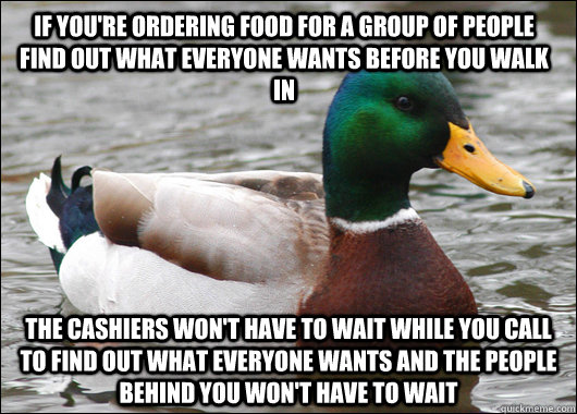 If you're ordering food for a group of people find out what everyone wants before you walk in The cashiers won't have to wait while you call to find out what everyone wants and the people behind you won't have to wait  Actual Advice Mallard