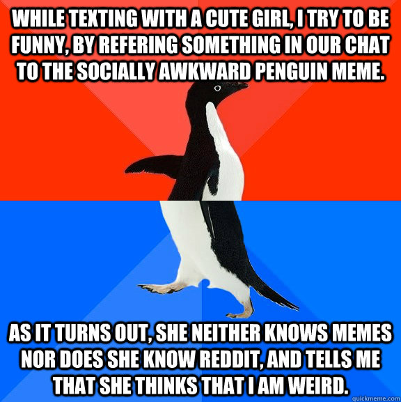 While texting with a cute girl, I try to be funny, by refering something in our chat to the socially awkward penguin meme.    as it turns out, she neither knows memes nor does she know reddit, and tells me that she thinks that I am weird. - While texting with a cute girl, I try to be funny, by refering something in our chat to the socially awkward penguin meme.    as it turns out, she neither knows memes nor does she know reddit, and tells me that she thinks that I am weird.  Socially Awesome Awkward Penguin