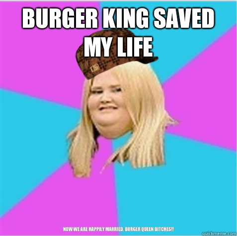 Burger king saved my life Now we are happily married. Burger queen bitches!!  scumbag fat girl