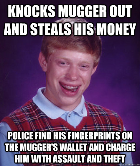 Knocks mugger out and steals his money police find his fingerprints on the mugger's wallet and charge him with assault and theft  Bad Luck Brian