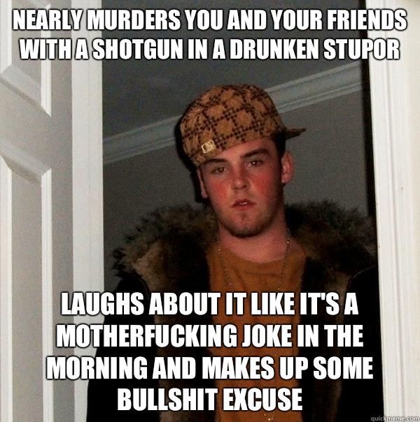 Nearly murders you and your friends with a shotgun in a drunken stupor  Laughs about it like it's a motherfucking joke in the morning and makes up some bullshit excuse - Nearly murders you and your friends with a shotgun in a drunken stupor  Laughs about it like it's a motherfucking joke in the morning and makes up some bullshit excuse  Scumbag Steve