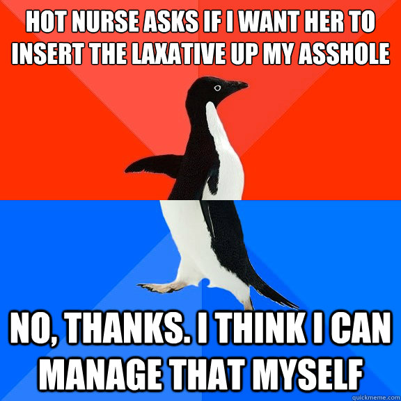 Hot nurse asks if i want her to insert the laxative up my asshole

 No, thanks. i think i can manage that myself  Socially Awesome Awkward Penguin