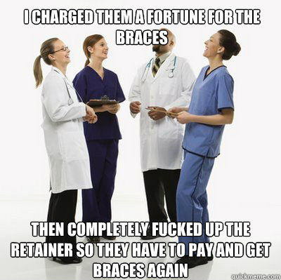 I charged them a fortune for the braces then completely fucked up the retainer so they have to pay and get braces again  Douchebag Dentists