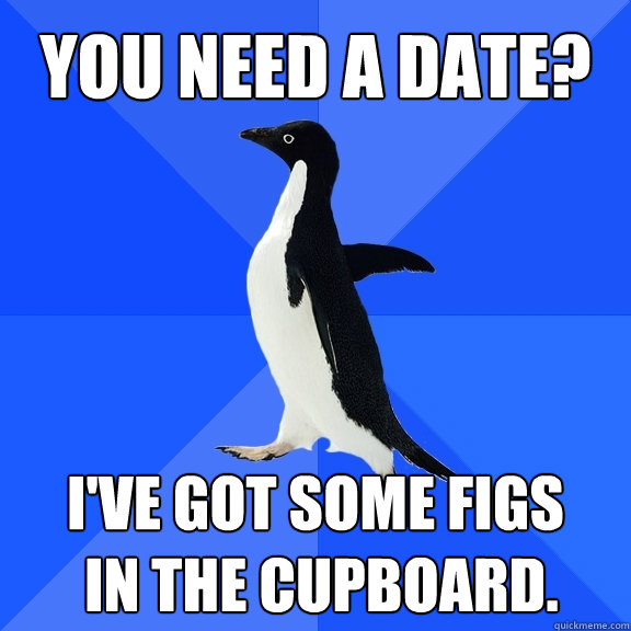 You need a date? I've got some figs
 in the cupboard.  Socially Awkward Penguin