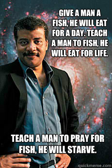 Give a man a fish, he will eat for a day. Teach a man to fish, he will eat for life. Teach a man to pray for fish, he will starve. - Give a man a fish, he will eat for a day. Teach a man to fish, he will eat for life. Teach a man to pray for fish, he will starve.  Neil deGrasse Tyson