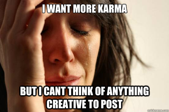 I want more karma But i cant think of anything creative to post  First World Problems