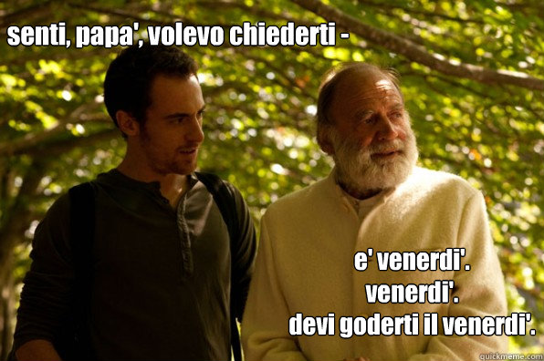 senti, papa', volevo chiederti -  e' venerdi'.
venerdi'.
devi goderti il venerdi'.
 - senti, papa', volevo chiederti -  e' venerdi'.
venerdi'.
devi goderti il venerdi'.
  Elio terzano