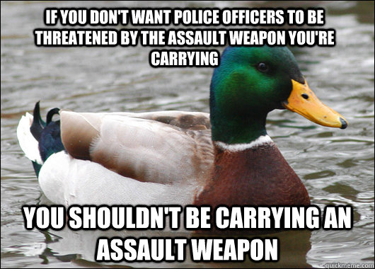 if you don't want police officers to be threatened by the assault weapon you're carrying you shouldn't be carrying an assault weapon - if you don't want police officers to be threatened by the assault weapon you're carrying you shouldn't be carrying an assault weapon  Actual Advice Mallard