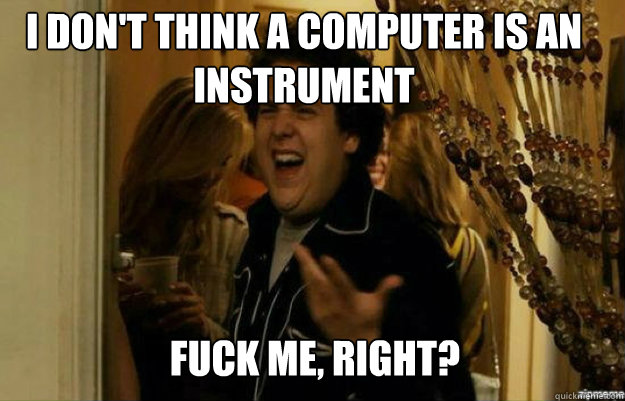 I don't think a computer is an instrument FUCK ME, RIGHT?  fuck me right