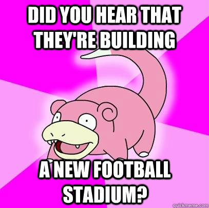 did you hear that they're building a new football stadium?  Slowpoke