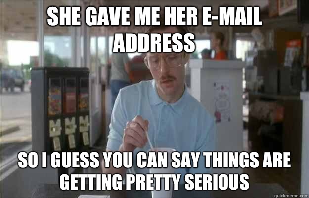 She gave me her e-mail address So I guess you can say things are getting pretty serious  Things are getting pretty serious