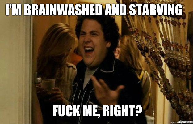 I'm brainwashed and starving FUCK ME, RIGHT?  fuck me right