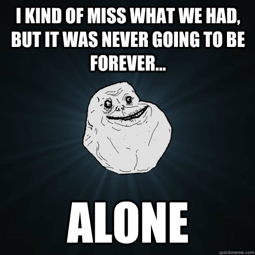 I kind of miss what we had, but it was never going to be forever... ALONE  Forever Alone