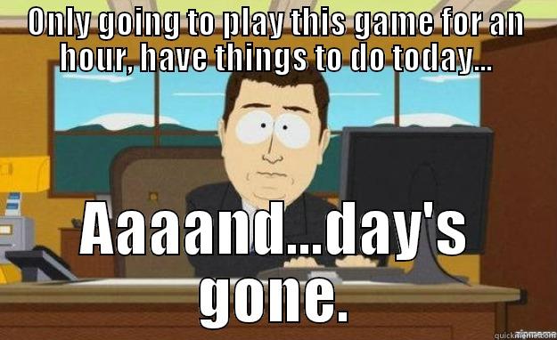 ONLY GOING TO PLAY THIS GAME FOR AN HOUR, HAVE THINGS TO DO TODAY... AAAAND...DAY'S GONE. aaaand its gone