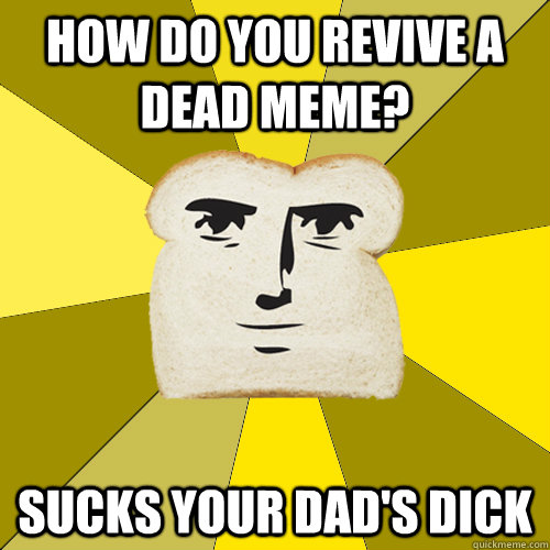 how do you revive a dead meme? sucks your dad's dick  Breadfriend