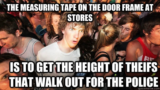 the measuring tape on the door frame at stores is to get the height of theifs that walk out for the police  Sudden Clarity Clarence