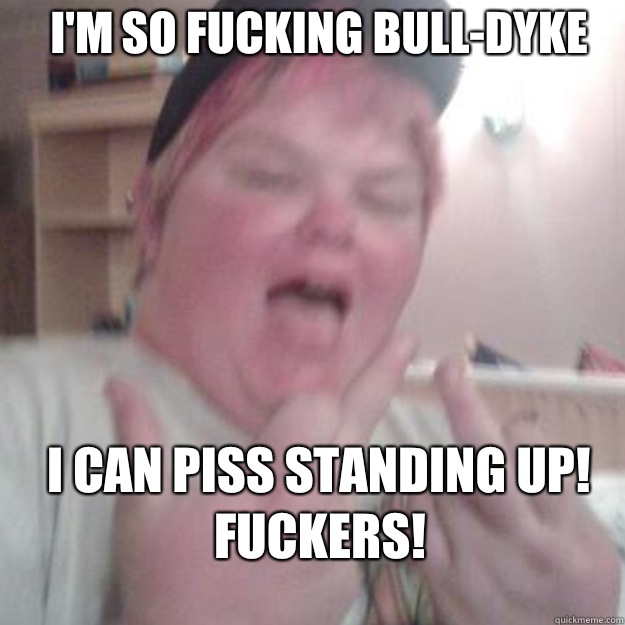 I'm so fucking bull-dyke I can piss standing up!
Fuckers!
 - I'm so fucking bull-dyke I can piss standing up!
Fuckers!
  fat lesbian