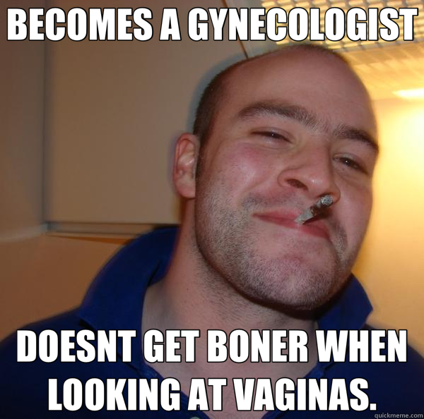 BECOMES A GYNECOLOGIST DOESNT GET BONER WHEN LOOKING AT VAGINAS. - BECOMES A GYNECOLOGIST DOESNT GET BONER WHEN LOOKING AT VAGINAS.  Good Guy Greg 