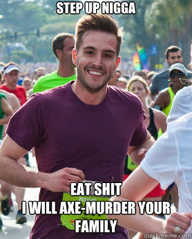STEP UP NIGGA EAT SHIT
I WILL AXE-MURDER YOUR FAMILY - STEP UP NIGGA EAT SHIT
I WILL AXE-MURDER YOUR FAMILY  Ridiculously photogenic guy