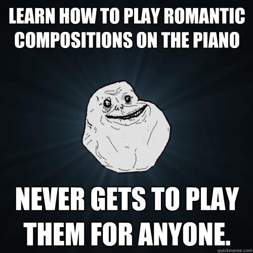 Learn how to play romantic compositions on the piano Never gets to play them for anyone. - Learn how to play romantic compositions on the piano Never gets to play them for anyone.  Forever Alone