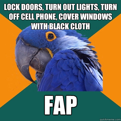 lock doors, turn out lights, turn off cell phone, cover windows with black cloth fap  Paranoid Parrot