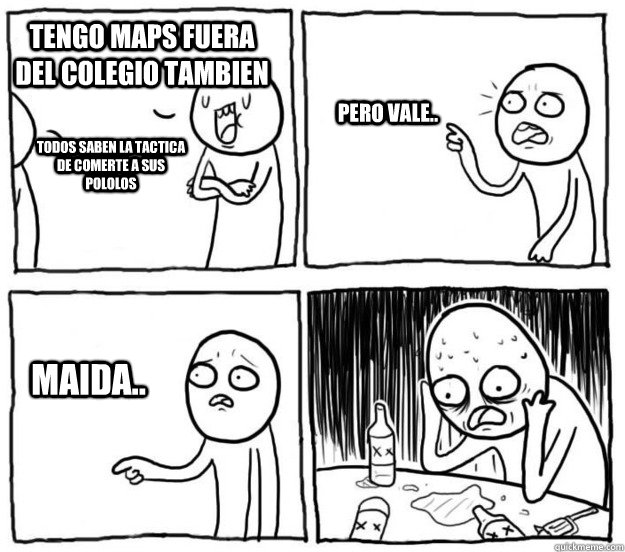 tengo maps fuera del colegio tambien todos saben la tactica de comerte a sus pololos pero vale.. maida..  Overconfident Alcoholic Depression Guy