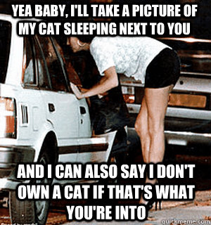 Yea baby, i'll take a picture of my cat sleeping next to you And i can also say i don't own a cat if that's what you're into  Karma Whore