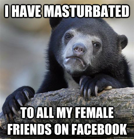 I have masturbated To all my female friends on facebook  Confession Bear