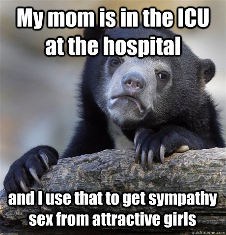 My mom is in the ICU at the hospital and I use that to get sympathy sex from attractive girls  Confession Bear