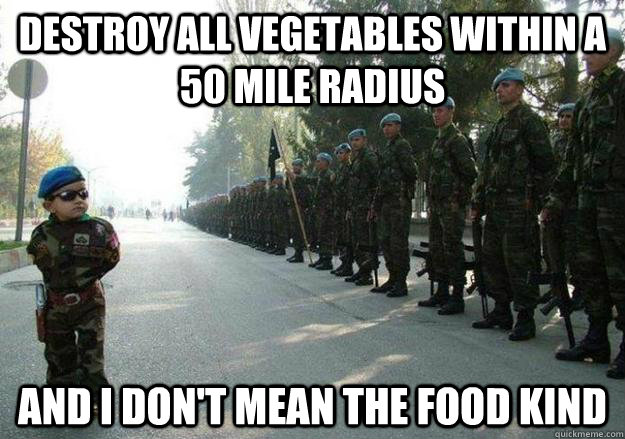 DESTROY ALL VEGETABLES WITHIN A 50 MILE RADIUS AND I don't mean the food kind  