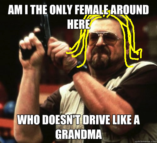 am i the only female around here who doesn't drive like a grandma  