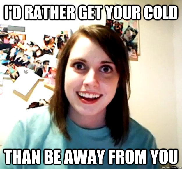 I'd rather get your cold Than Be away From you  Overly Attached Girlfriend