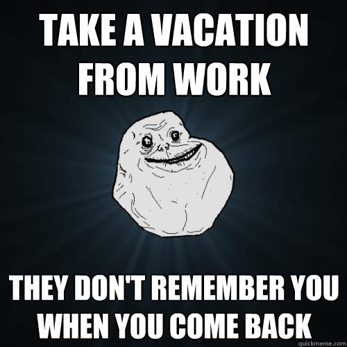 take a vacation from work they don't remember you when you come back   Forever Alone