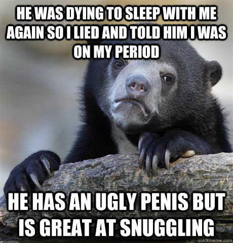 he was dying to sleep with me again so i lied and told him i was on my period he has an ugly penis but is great at snuggling  Confession Bear