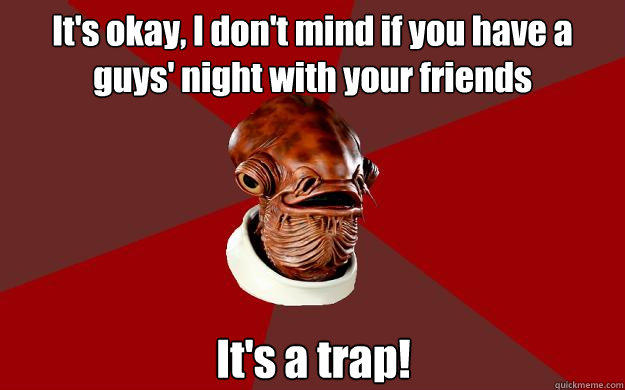 It's okay, I don't mind if you have a guys' night with your friends It's a trap!  