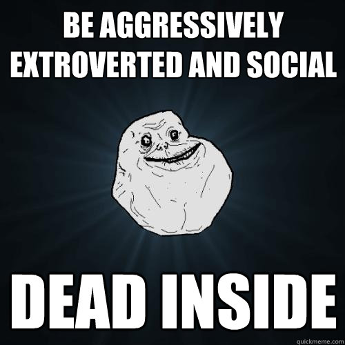 be aggressively extroverted and social dead inside  Forever Alone