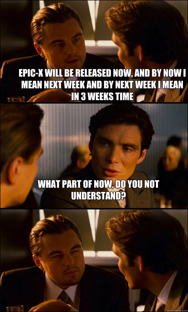 Epic-X will be released Now, and by now I mean next week and by Next week I mean in 3 weeks time WHAT PART OF NOW, DO YOU NOT UNDERSTAND?   Inception