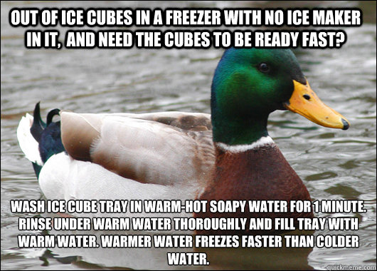 Out of Ice Cubes in a freezer with no ice maker in it,  and need the cubes to be ready fast? Wash Ice cube tray in warm-hot soapy water for 1 minute. Rinse under warm water thoroughly and fill tray with warm water. Warmer water freezes faster than colder  - Out of Ice Cubes in a freezer with no ice maker in it,  and need the cubes to be ready fast? Wash Ice cube tray in warm-hot soapy water for 1 minute. Rinse under warm water thoroughly and fill tray with warm water. Warmer water freezes faster than colder   Actual Advice Mallard