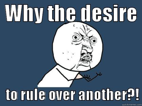  WHY THE DESIRE     TO RULE OVER ANOTHER?! Y U No