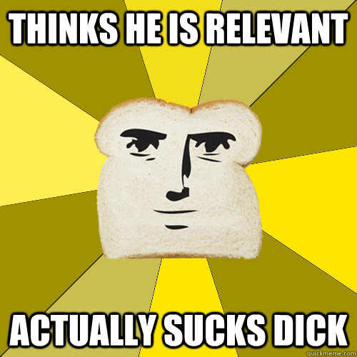 thinks he is relevant actually sucks dick  Breadfriend