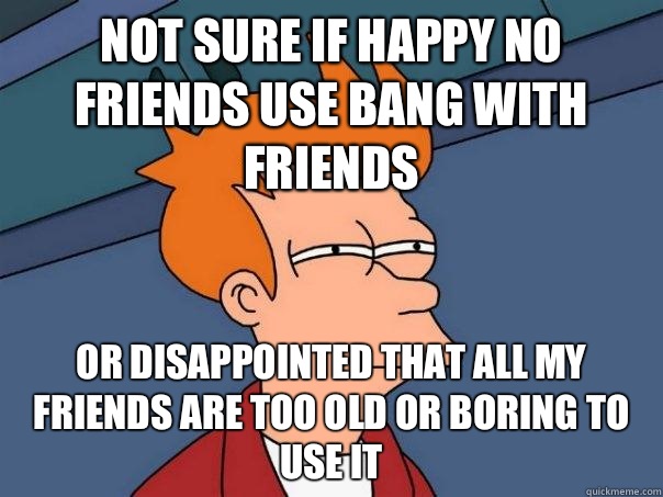 Not sure if happy no friends use bang with friends Or disappointed that all my friends are too old or boring To use it  Futurama Fry