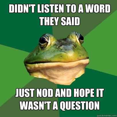 didn't listen to a word they said just nod and hope it wasn't a question  Foul Bachelor Frog