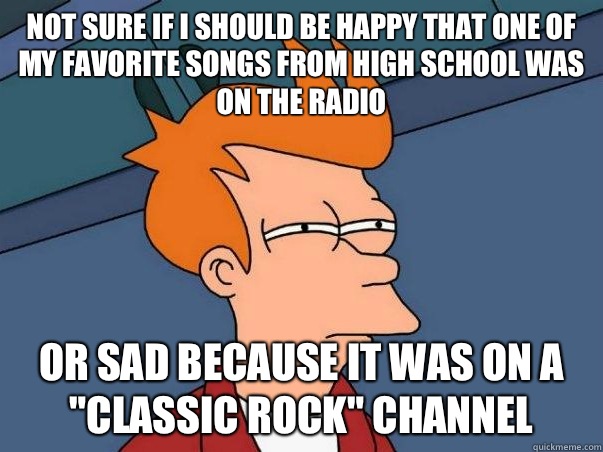 not sure if I should be happy that one of my favorite songs from high school was on the radio or sad because it was on a 