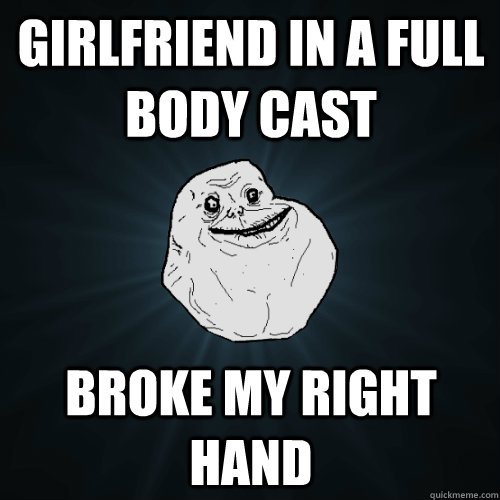 girlfriend in a full body cast broke my right hand  Forever Alone