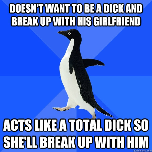 Doesn't want to be a dick and break up with his girlfriend Acts like a total dick so she'll break up with him  Socially Awkward Penguin
