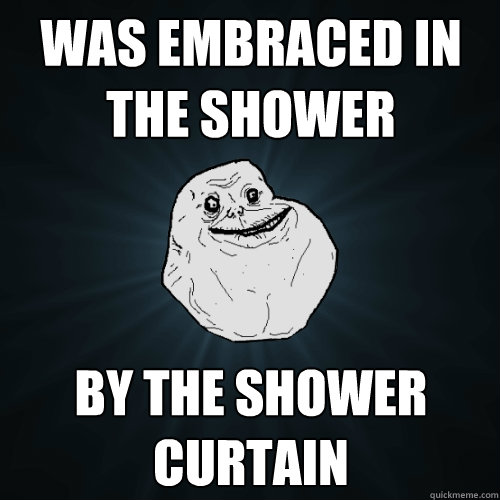 was embraced in the shower by the shower curtain  Forever Alone