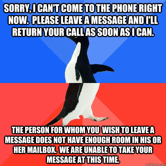 Sorry, I can't come to the phone right now.  Please leave a message and I'll return your call as soon as i can. The person for whom you  wish to leave a message does not have enough room in his or her mailbox.  We are unable to take your message at this t - Sorry, I can't come to the phone right now.  Please leave a message and I'll return your call as soon as i can. The person for whom you  wish to leave a message does not have enough room in his or her mailbox.  We are unable to take your message at this t  Socially Awkward Awesome Penguin
