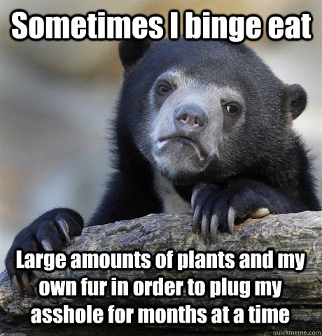 Sometimes I binge eat Large amounts of plants and my own fur in order to plug my asshole for months at a time - Sometimes I binge eat Large amounts of plants and my own fur in order to plug my asshole for months at a time  Misc